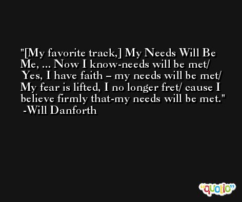 [My favorite track,] My Needs Will Be Me, ... Now I know-needs will be met/ Yes, I have faith – my needs will be met/ My fear is lifted, I no longer fret/ cause I believe firmly that-my needs will be met. -Will Danforth
