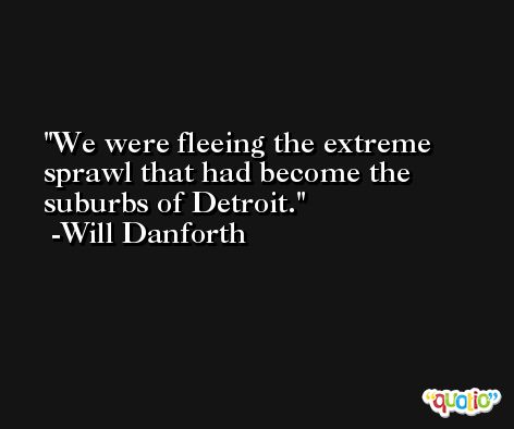 We were fleeing the extreme sprawl that had become the suburbs of Detroit. -Will Danforth