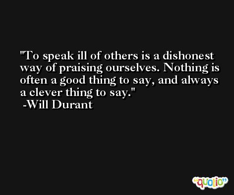 To speak ill of others is a dishonest way of praising ourselves. Nothing is often a good thing to say, and always a clever thing to say. -Will Durant