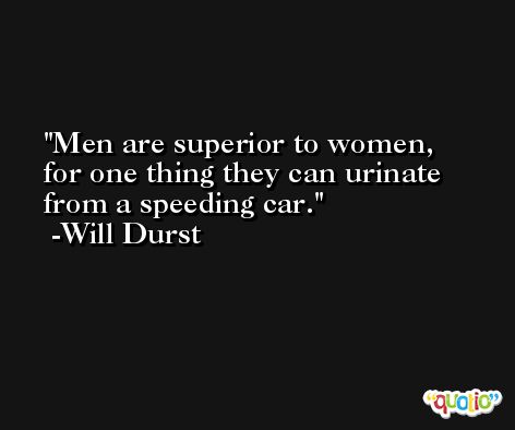 Men are superior to women, for one thing they can urinate from a speeding car. -Will Durst