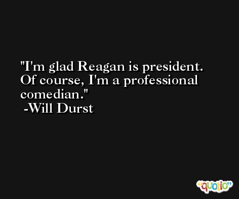 I'm glad Reagan is president. Of course, I'm a professional comedian. -Will Durst