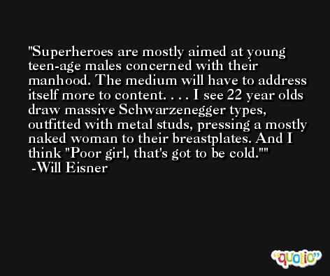 Superheroes are mostly aimed at young teen-age males concerned with their manhood. The medium will have to address itself more to content. . . . I see 22 year olds draw massive Schwarzenegger types, outfitted with metal studs, pressing a mostly naked woman to their breastplates. And I think 