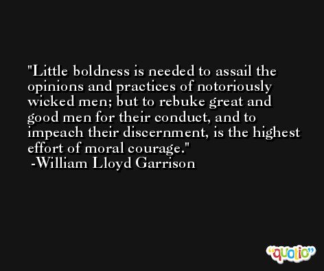 Little boldness is needed to assail the opinions and practices of notoriously wicked men; but to rebuke great and good men for their conduct, and to impeach their discernment, is the highest effort of moral courage. -William Lloyd Garrison