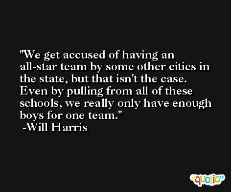 We get accused of having an all-star team by some other cities in the state, but that isn't the case. Even by pulling from all of these schools, we really only have enough boys for one team. -Will Harris