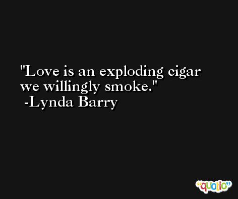 Love is an exploding cigar we willingly smoke. -Lynda Barry