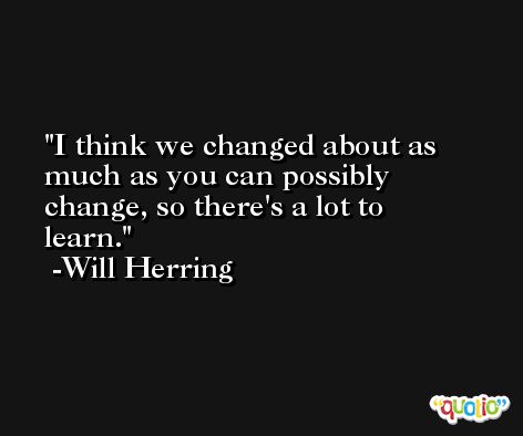 I think we changed about as much as you can possibly change, so there's a lot to learn. -Will Herring