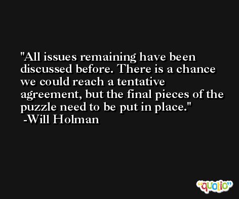 All issues remaining have been discussed before. There is a chance we could reach a tentative agreement, but the final pieces of the puzzle need to be put in place. -Will Holman