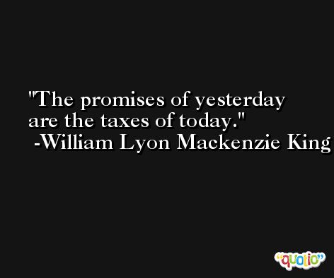 The promises of yesterday are the taxes of today. -William Lyon Mackenzie King