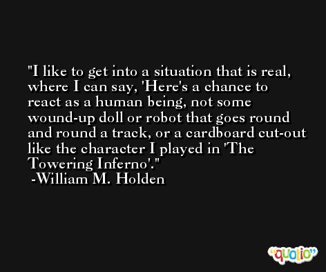 I like to get into a situation that is real, where I can say, 'Here's a chance to react as a human being, not some wound-up doll or robot that goes round and round a track, or a cardboard cut-out like the character I played in 'The Towering Inferno'. -William M. Holden