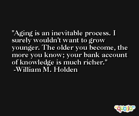Aging is an inevitable process. I surely wouldn't want to grow younger. The older you become, the more you know; your bank account of knowledge is much richer. -William M. Holden