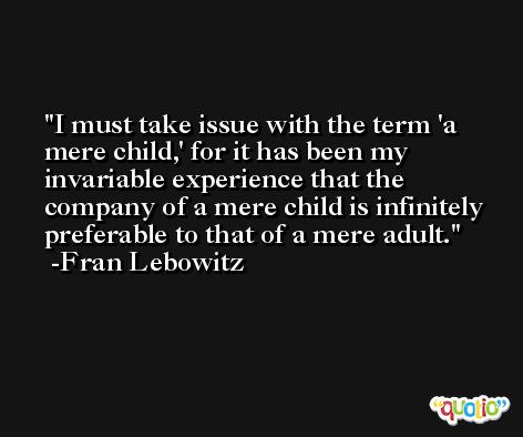 I must take issue with the term 'a mere child,' for it has been my invariable experience that the company of a mere child is infinitely preferable to that of a mere adult. -Fran Lebowitz
