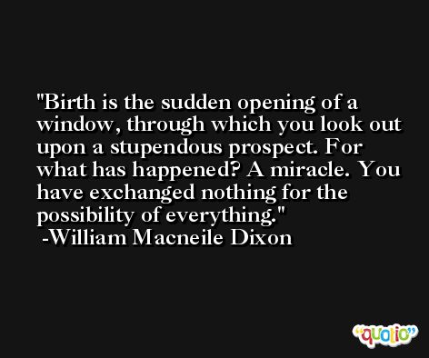 Birth is the sudden opening of a window, through which you look out upon a stupendous prospect. For what has happened? A miracle. You have exchanged nothing for the possibility of everything. -William Macneile Dixon