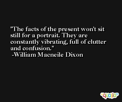 The facts of the present won't sit still for a portrait. They are constantly vibrating, full of clutter and confusion. -William Macneile Dixon