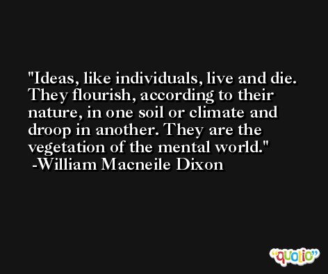 Ideas, like individuals, live and die. They flourish, according to their nature, in one soil or climate and droop in another. They are the vegetation of the mental world. -William Macneile Dixon