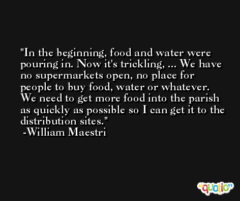 In the beginning, food and water were pouring in. Now it's trickling, ... We have no supermarkets open, no place for people to buy food, water or whatever. We need to get more food into the parish as quickly as possible so I can get it to the distribution sites. -William Maestri