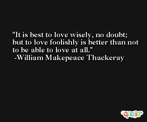 It is best to love wisely, no doubt; but to love foolishly is better than not to be able to love at all. -William Makepeace Thackeray
