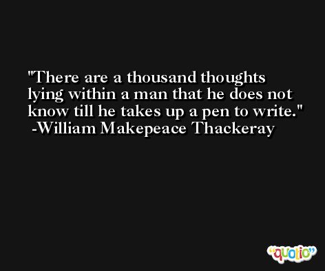 There are a thousand thoughts lying within a man that he does not know till he takes up a pen to write. -William Makepeace Thackeray