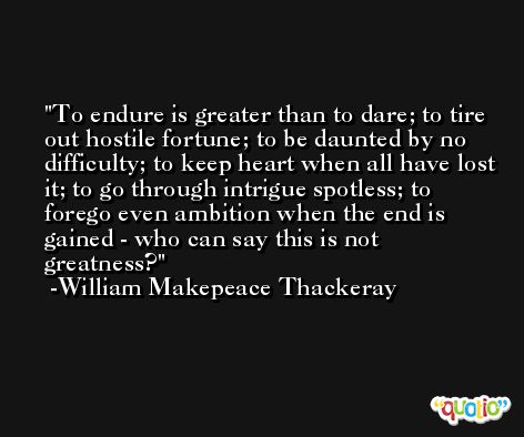 To endure is greater than to dare; to tire out hostile fortune; to be daunted by no difficulty; to keep heart when all have lost it; to go through intrigue spotless; to forego even ambition when the end is gained - who can say this is not greatness? -William Makepeace Thackeray