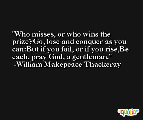 Who misses, or who wins the prize?Go, lose and conquer as you can:But if you fail, or if you rise,Be each, pray God, a gentleman. -William Makepeace Thackeray