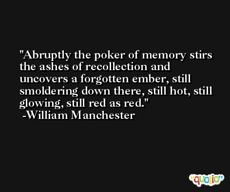 Abruptly the poker of memory stirs the ashes of recollection and uncovers a forgotten ember, still smoldering down there, still hot, still glowing, still red as red. -William Manchester