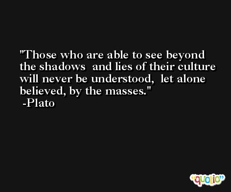 Those who are able to see beyond the shadows  and lies of their culture will never be understood,  let alone believed, by the masses. -Plato