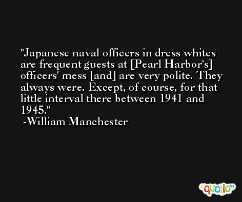 Japanese naval officers in dress whites are frequent guests at [Pearl Harbor's] officers' mess [and] are very polite. They always were. Except, of course, for that little interval there between 1941 and 1945. -William Manchester