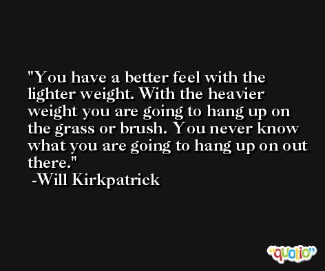 You have a better feel with the lighter weight. With the heavier weight you are going to hang up on the grass or brush. You never know what you are going to hang up on out there. -Will Kirkpatrick