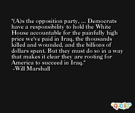(A)s the opposition party, ... Democrats have a responsibility to hold the White House accountable for the painfully high price we've paid in Iraq, the thousands killed and wounded, and the billions of dollars spent. But they must do so in a way that makes it clear they are rooting for America to succeed in Iraq. -Will Marshall