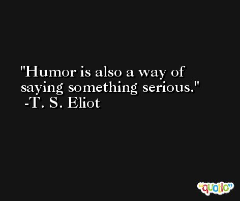 Humor is also a way of saying something serious. -T. S. Eliot