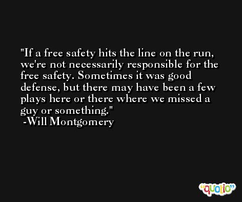 If a free safety hits the line on the run, we're not necessarily responsible for the free safety. Sometimes it was good defense, but there may have been a few plays here or there where we missed a guy or something. -Will Montgomery