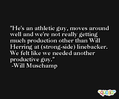 He's an athletic guy, moves around well and we're not really getting much production other than Will Herring at (strong-side) linebacker. We felt like we needed another productive guy. -Will Muschamp