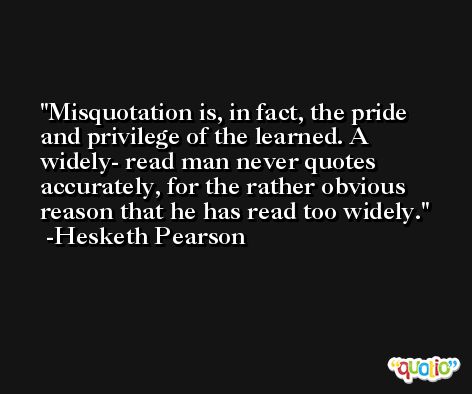 Misquotation is, in fact, the pride and privilege of the learned. A widely- read man never quotes accurately, for the rather obvious reason that he has read too widely. -Hesketh Pearson
