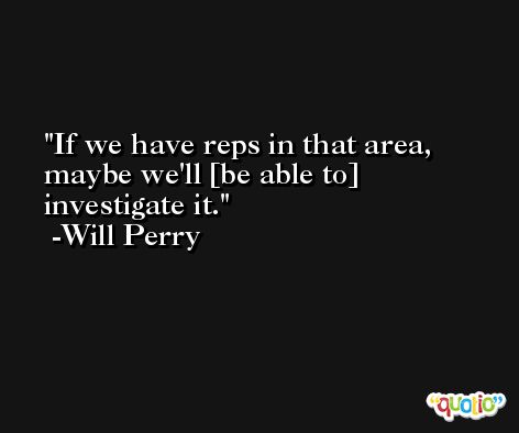 If we have reps in that area, maybe we'll [be able to] investigate it. -Will Perry