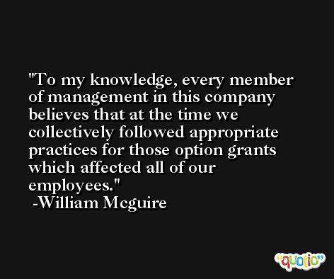 To my knowledge, every member of management in this company believes that at the time we collectively followed appropriate practices for those option grants which affected all of our employees. -William Mcguire