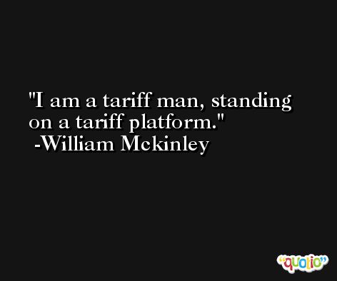 I am a tariff man, standing on a tariff platform. -William Mckinley