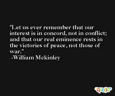 Let us ever remember that our interest is in concord, not in conflict; and that our real eminence rests in the victories of peace, not those of war. -William Mckinley