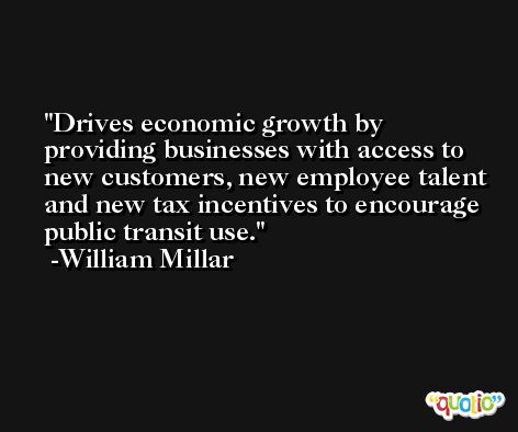 Drives economic growth by providing businesses with access to new customers, new employee talent and new tax incentives to encourage public transit use. -William Millar