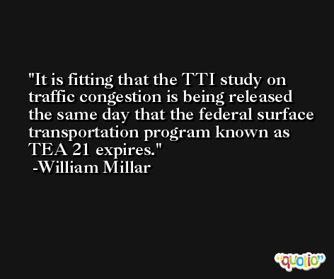 It is fitting that the TTI study on traffic congestion is being released the same day that the federal surface transportation program known as TEA 21 expires. -William Millar