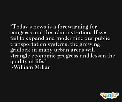 Today's news is a forewarning for congress and the administration. If we fail to expand and modernize our public transportation systems, the growing gridlock in many urban areas will strangle economic progress and lessen the quality of life. -William Millar