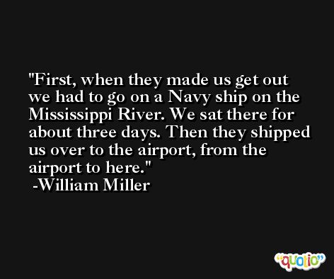 First, when they made us get out we had to go on a Navy ship on the Mississippi River. We sat there for about three days. Then they shipped us over to the airport, from the airport to here. -William Miller