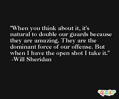 When you think about it, it's natural to double our guards because they are amazing. They are the dominant force of our offense. But when I have the open shot I take it. -Will Sheridan