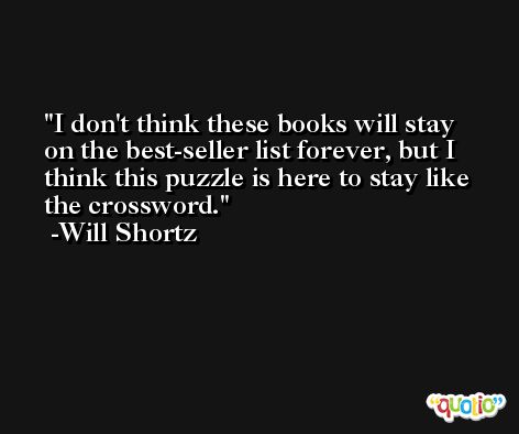 I don't think these books will stay on the best-seller list forever, but I think this puzzle is here to stay like the crossword. -Will Shortz