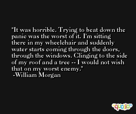 It was horrible. Trying to beat down the panic was the worst of it. I'm sitting there in my wheelchair and suddenly water starts coming through the doors, through the windows. Clinging to the side of my roof and a tree -- I would not wish that on my worst enemy. -William Morgan