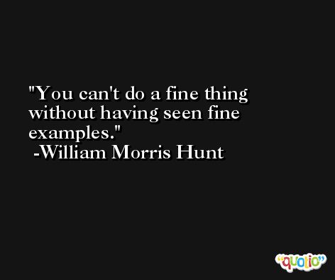 You can't do a fine thing without having seen fine examples. -William Morris Hunt