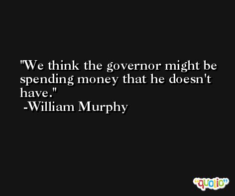 We think the governor might be spending money that he doesn't have. -William Murphy
