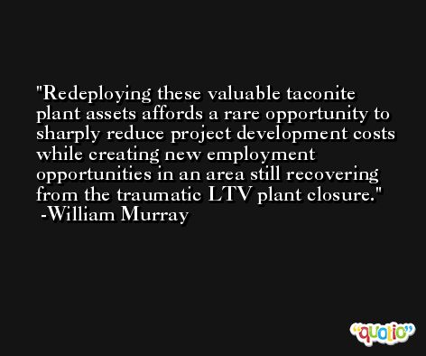 Redeploying these valuable taconite plant assets affords a rare opportunity to sharply reduce project development costs while creating new employment opportunities in an area still recovering from the traumatic LTV plant closure. -William Murray