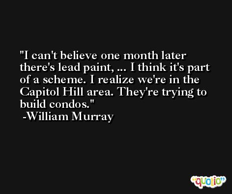 I can't believe one month later there's lead paint, ... I think it's part of a scheme. I realize we're in the Capitol Hill area. They're trying to build condos. -William Murray