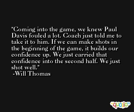 Coming into the game, we knew Paul Davis fouled a lot. Coach just told me to take it to him. If we can make shots in the beginning of the game, it builds our confidence up. We just carried that confidence into the second half. We just shot well. -Will Thomas