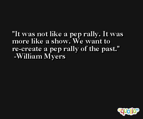 It was not like a pep rally. It was more like a show. We want to re-create a pep rally of the past. -William Myers