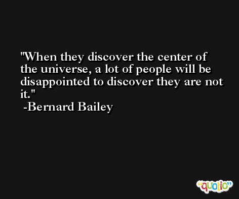 When they discover the center of the universe, a lot of people will be disappointed to discover they are not it. -Bernard Bailey